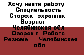 Хочу найти работу.. › Специальность ­ Сторож, охранник. › Возраст ­ 50 - Челябинская обл., Озерск г. Работа » Резюме   . Челябинская обл.